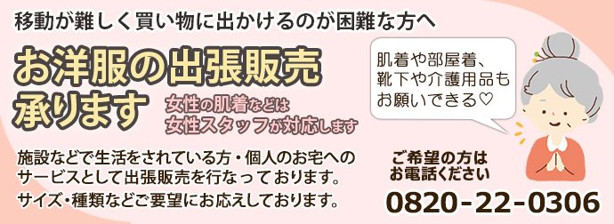お洋服の出張販売承ります女性の肌着などは女性スタッフが対応します。施設などで生活をされている方・個人のお宅へのサービスとして出張販売を行なっております。サイズ・種類などご要望にお応えしております。